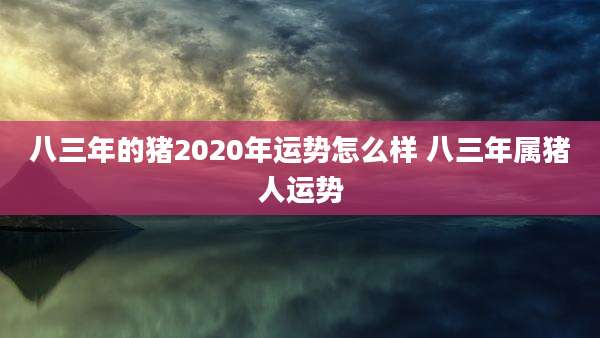八三年的猪2020年运势怎么样 八三年属猪人运势