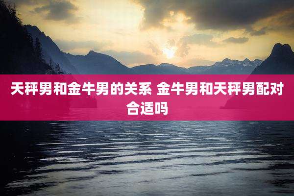 天秤男和金牛男的关系 金牛男和天秤男配对合适吗