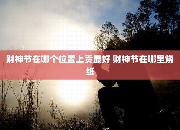 财神节在哪个位置上贡最好 财神节在哪里烧纸