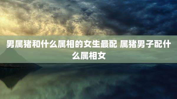 男属猪和什么属相的女生最配 属猪男子配什么属相女