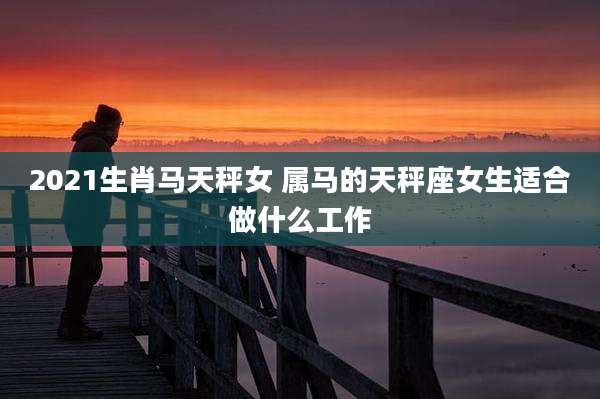 2021生肖马天秤女 属马的天秤座女生适合做什么工作