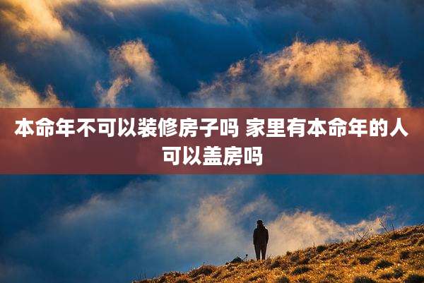 本命年不可以装修房子吗 家里有本命年的人可以盖房吗