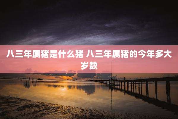 八三年属猪是什么猪 八三年属猪的今年多大岁数