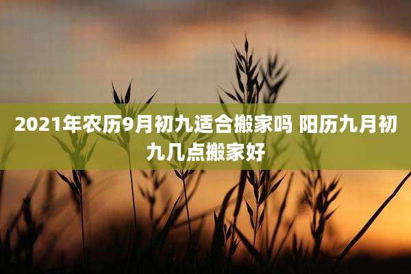 2021年农历9月初九适合搬家吗 阳历九月初九几点搬家好