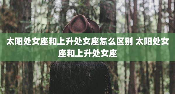 太阳处女座和上升处女座怎么区别 太阳处女座和上升处女座