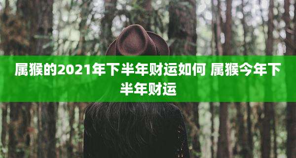 属猴的2021年下半年财运如何 属猴今年下半年财运