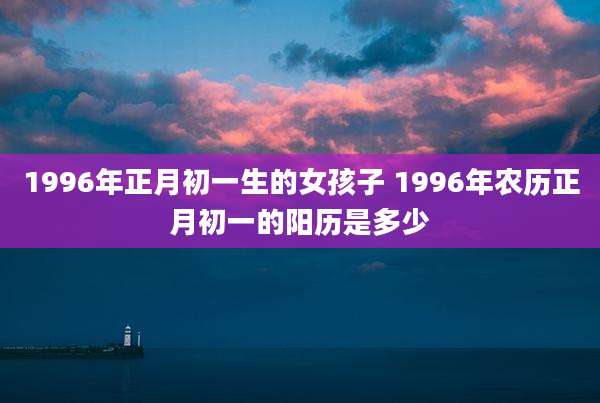 1996年正月初一生的女孩子 1996年农历正月初一的阳历是多少