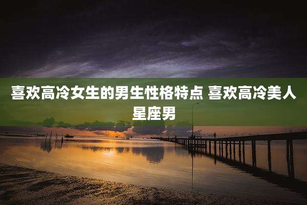 喜欢高冷女生的男生性格特点 喜欢高冷美人星座男