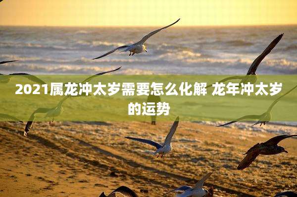 2021属龙冲太岁需要怎么化解 龙年冲太岁的运势