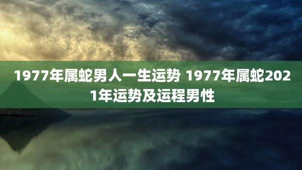 1977年属蛇男人一生运势 1977年属蛇2021年运势及运程男性