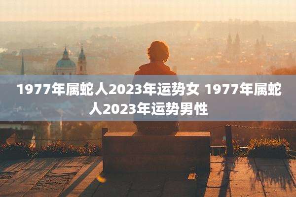 1977年属蛇人2023年运势女 1977年属蛇人2023年运势男性