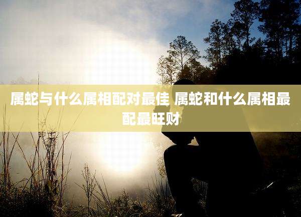 属蛇与什么属相配对最佳 属蛇和什么属相最配最旺财
