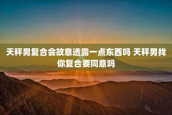 天秤男复合会故意透露一点东西吗 天秤男找你复合要同意吗