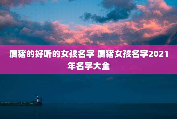 属猪的好听的女孩名字 属猪女孩名字2021年名字大全