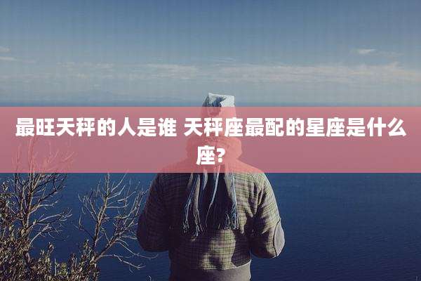 最旺天秤的人是谁 天秤座最配的星座是什么座?