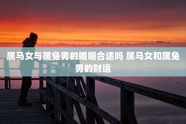 属马女与属兔男的婚姻合适吗 属马女和属兔男的财运