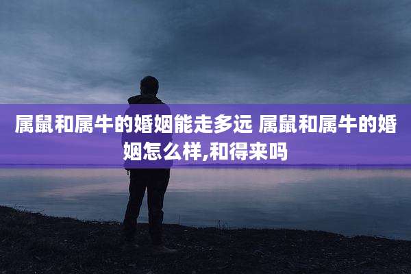属鼠和属牛的婚姻能走多远 属鼠和属牛的婚姻怎么样,和得来吗