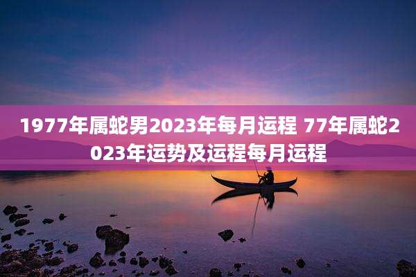 1977年属蛇男2023年每月运程 77年属蛇2023年运势及运程每月运程