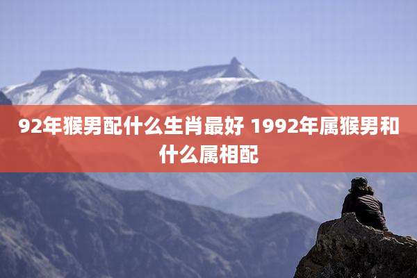92年猴男配什么生肖最好 1992年属猴男和什么属相配