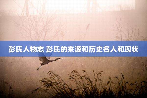 彭氏人物志 彭氏的来源和历史名人和现状