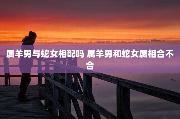 属羊男与蛇女相配吗 属羊男和蛇女属相合不合