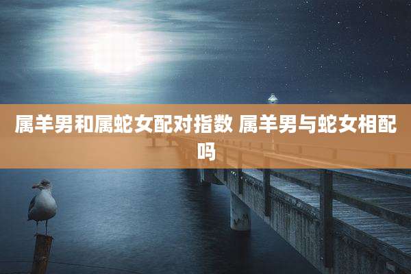 属羊男和属蛇女配对指数 属羊男与蛇女相配吗
