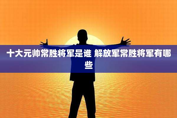 十大元帅常胜将军是谁 解放军常胜将军有哪些