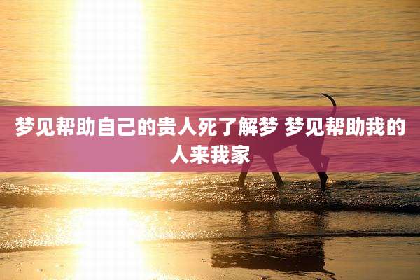 梦见帮助自己的贵人死了解梦 梦见帮助我的人来我家