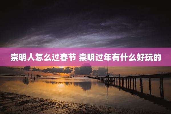 崇明人怎么过春节 崇明过年有什么好玩的