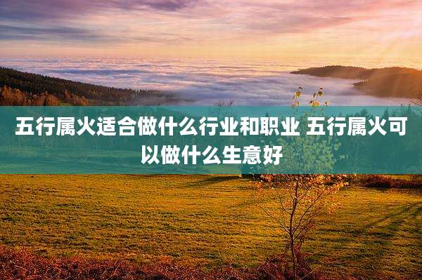 五行属火适合做什么行业和职业 五行属火可以做什么生意好