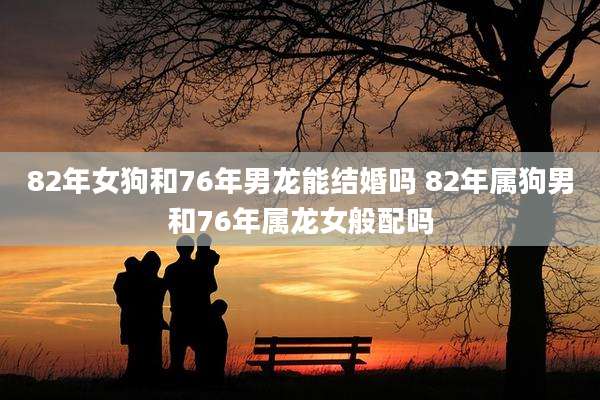 82年女狗和76年男龙能结婚吗 82年属狗男和76年属龙女般配吗