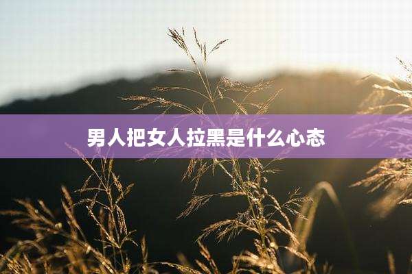 男人把女人拉黑是什么心态