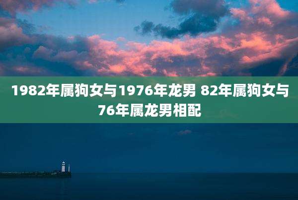1982年属狗女与1976年龙男 82年属狗女与76年属龙男相配