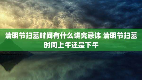 清明节扫墓时间有什么讲究忌讳 清明节扫墓时间上午还是下午