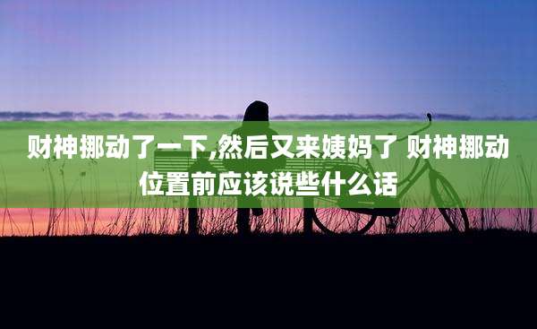 财神挪动了一下,然后又来姨妈了 财神挪动位置前应该说些什么话