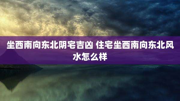 坐西南向东北阴宅吉凶 住宅坐西南向东北风水怎么样