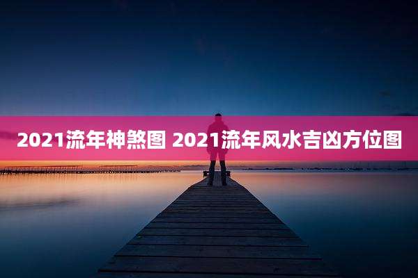 2021流年神煞图 2021流年风水吉凶方位图