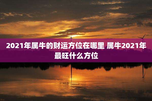 2021年属牛的财运方位在哪里 属牛2021年最旺什么方位