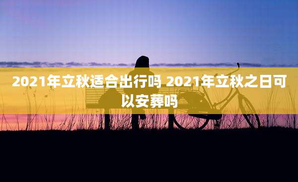 2021年立秋适合出行吗 2021年立秋之日可以安葬吗