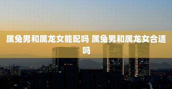 属兔男和属龙女能配吗 属兔男和属龙女合适吗