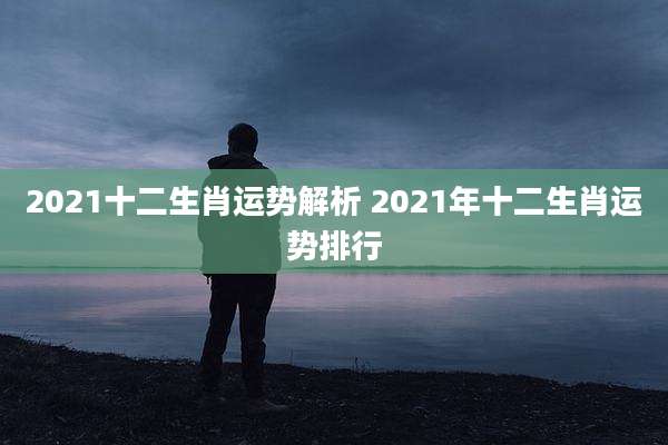 2021十二生肖运势解析 2021年十二生肖运势排行
