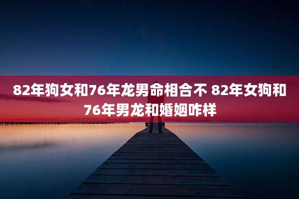 82年狗女和76年龙男命相合不 82年女狗和76年男龙和婚姻咋样