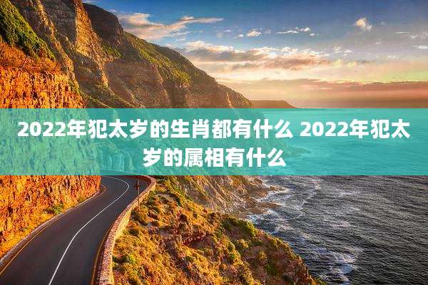 2022年犯太岁的生肖都有什么 2022年犯太岁的属相有什么