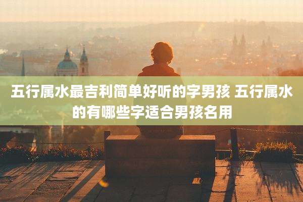 五行属水最吉利简单好听的字男孩 五行属水的有哪些字适合男孩名用