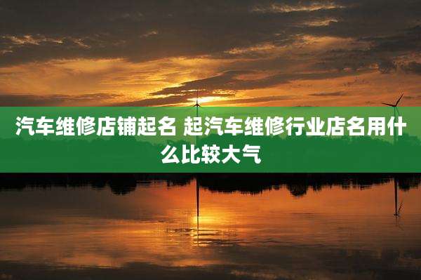 汽车维修店铺起名 起汽车维修行业店名用什么比较大气