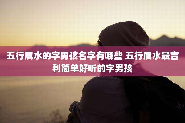 五行属水的字男孩名字有哪些 五行属水最吉利简单好听的字男孩
