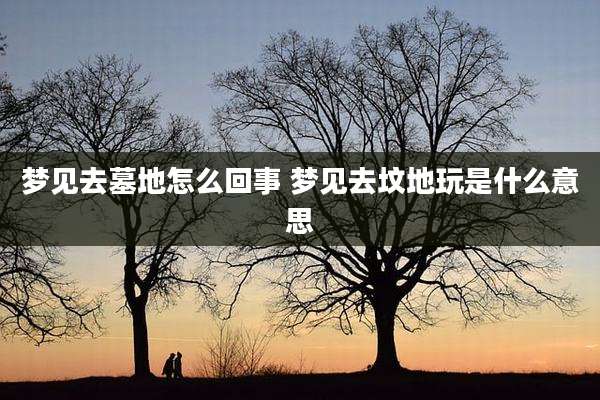 梦见去墓地怎么回事 梦见去坟地玩是什么意思