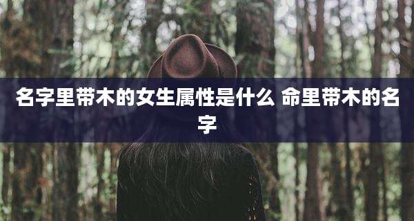 名字里带木的女生属性是什么 命里带木的名字