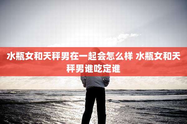 水瓶女和天秤男在一起会怎么样 水瓶女和天秤男谁吃定谁