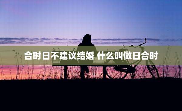 合时日不建议结婚 什么叫做日合时